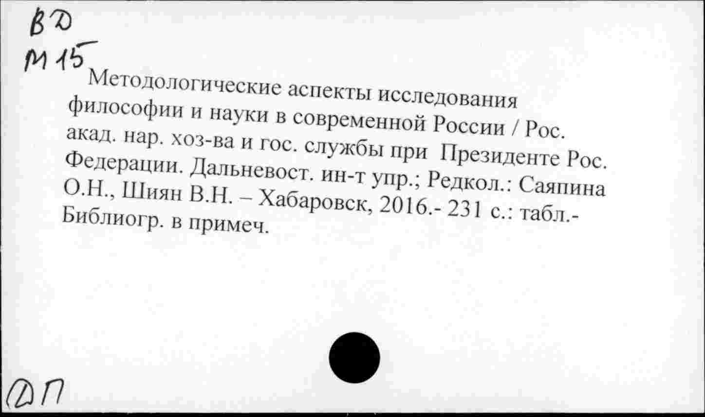 ﻿(У ^4
Методологические аспекты исследования философии и науки в современной России / Рос. акад. нар. хоз-ва и гос. службы при Президенте Рос. Федерации. Дальневост, ин-т упр.; Редкол.: Саяпина О.Н., Шиян В.Н. - Хабаровск, 2016,- 231 с.: табл.-Библиогр. в примеч.